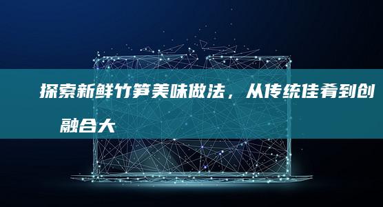 探索新鲜竹笋美味做法，从传统佳肴到创意融合大全